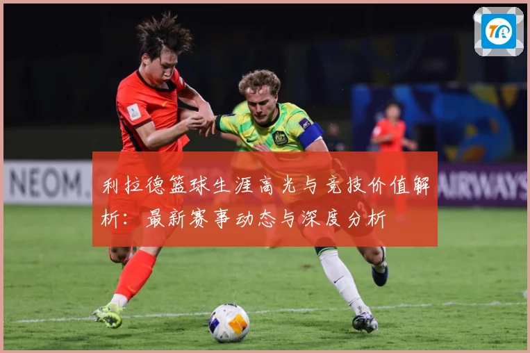 利拉德篮球生涯高光与竞技价值解析：最新赛事动态与深度分析