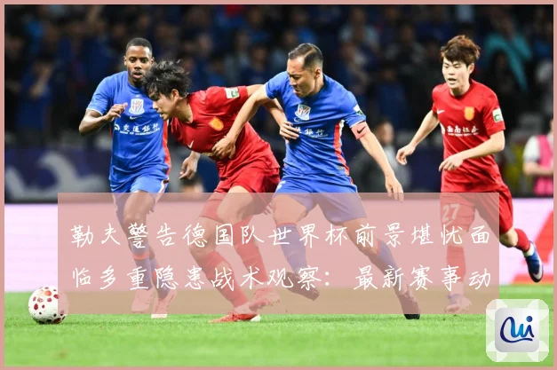 勒夫警告德国队世界杯前景堪忧面临多重隐患战术观察：最新赛事动态与深度分析