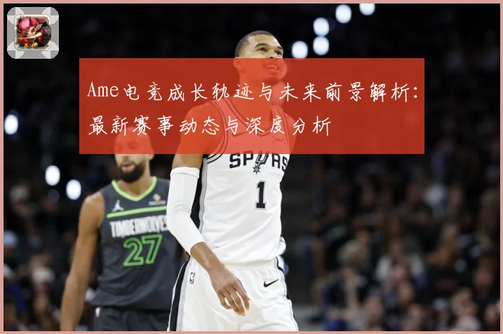 Ame电竞成长轨迹与未来前景解析：最新赛事动态与深度分析