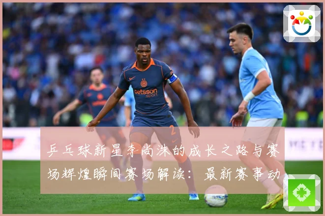 乒乓球新星李尚洙的成长之路与赛场辉煌瞬间赛场解读：最新赛事动态与深度分析