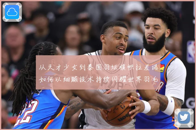 从天才少女到泰国羽坛旗帜拉差诺如何以细腻技术持续闪耀世界羽毛球赛场解析：最新赛事动态与深度分析
