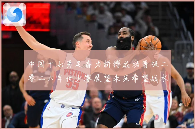 中国十七男足奋力拼搏成功晋级二零二六年世少赛展望未来希望战术观察：最新赛事动态与深度分析