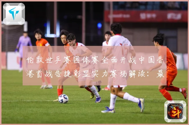 伦敦世乒赛团体赛全面开战中国香港首战告捷彰显实力赛场解读：最新赛事动态与深度分析