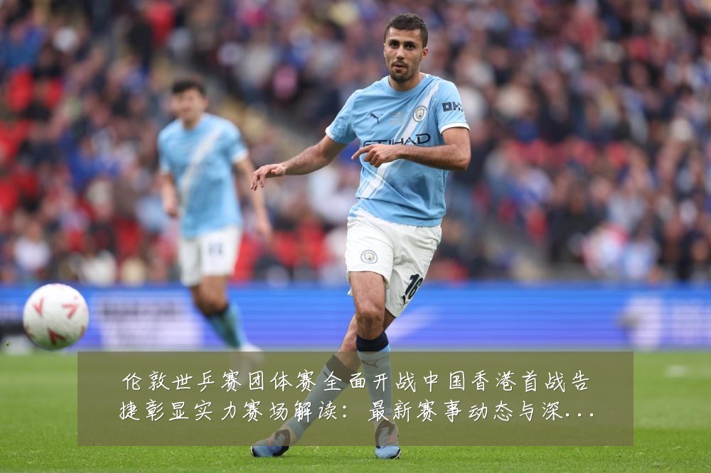 伦敦世乒赛团体赛全面开战中国香港首战告捷彰显实力赛场解读：最新赛事动态与深度分析