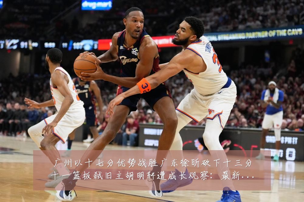 广州以十七分优势战胜广东徐昕砍下十三分十一篮板弑旧主胡明轩遭成长观察:最新赛事动态与深度分析